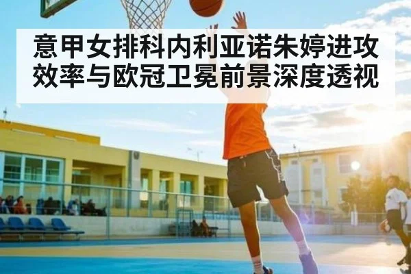 意甲女排科内利亚诺朱婷进攻效率与欧冠卫冕前景深度透视